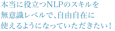 本当に役立つNLPのスキルを無意識レベルで、自由自在に使えるようになって頂きたい！